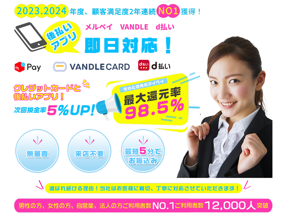 2023.2024年度、顧客満足度2年連続No1獲得！後払いアプリ　メルペイ　VANDLE d払い 即日対応！キャンペーン中につき換金率UP！次回換金率5%UP！安心と信用のアイペイ 最大還元率98.5% 無審査 来店不要 最短5分でお振込み 選ばれ続ける理由！当社はお客様に親切、丁寧に対応させていただきます！男性の方、女性の方、自営業、法人の方ご利用者数NO.1 ご利用者数 12,000人突破！
