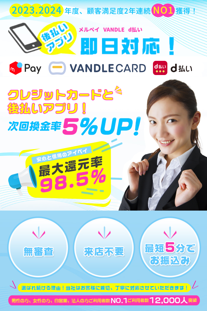 2023.2024年度、顧客満足度2年連続No1獲得！後払いアプリ　メルペイ　VANDLE d払い 即日対応！キャンペーン中につき換金率UP！次回換金率5%UP！安心と信用のアイペイ 最大還元率98.5% 無審査 来店不要 最短5分でお振込み 選ばれ続ける理由！当社はお客様に親切、丁寧に対応させていただきます！男性の方、女性の方、自営業、法人の方ご利用者数NO.1 ご利用者数 12,000人突破！